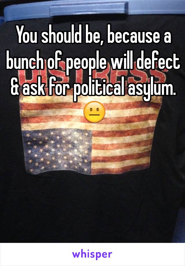 You should be, because a bunch of people will defect & ask for political asylum. 😐