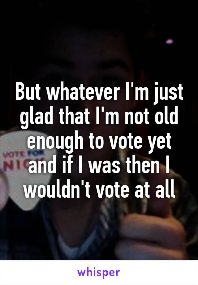 But whatever I'm just glad that I'm not old enough to vote yet and if I was then I wouldn't vote at all