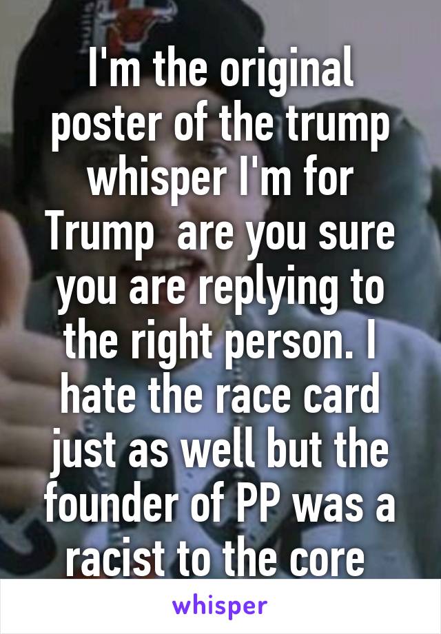 I'm the original poster of the trump whisper I'm for Trump  are you sure you are replying to the right person. I hate the race card just as well but the founder of PP was a racist to the core 