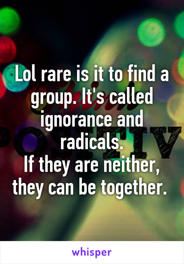 Lol rare is it to find a group. It's called ignorance and radicals.
If they are neither, they can be together. 