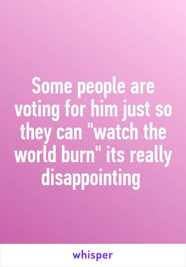 Some people are voting for him just so they can "watch the world burn" its really disappointing 