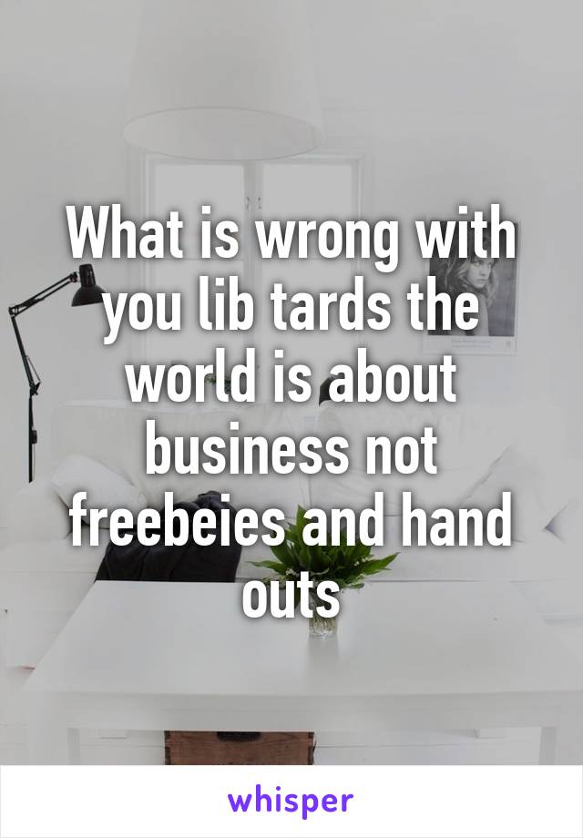 What is wrong with you lib tards the world is about business not freebeies and hand outs