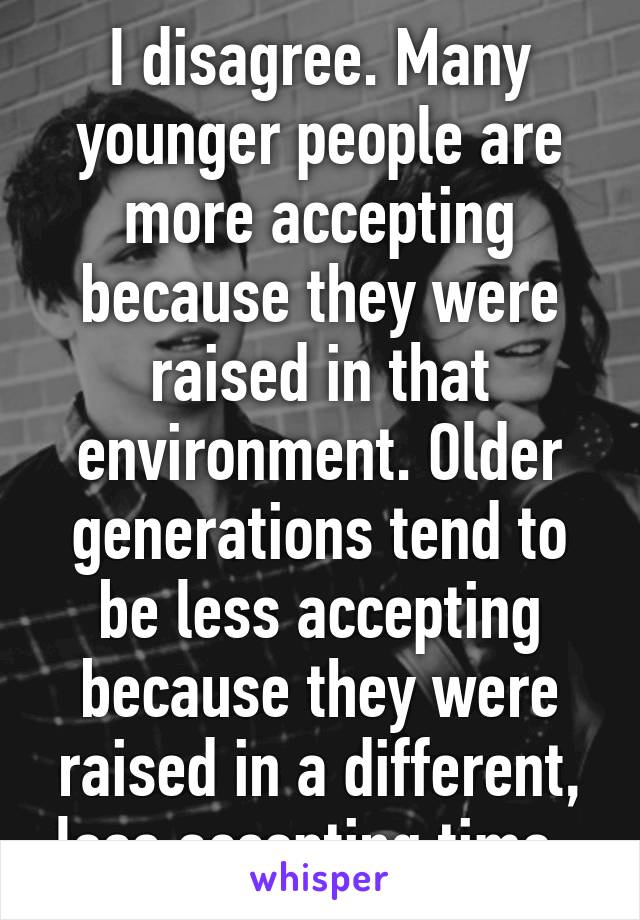 I disagree. Many younger people are more accepting because they were raised in that environment. Older generations tend to be less accepting because they were raised in a different, less accepting time. 