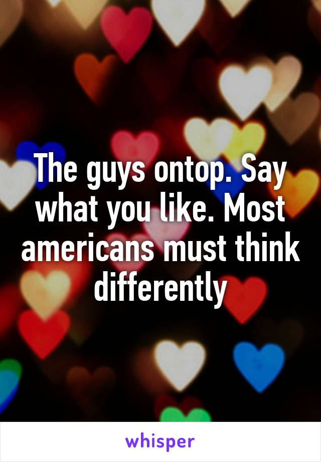 The guys ontop. Say what you like. Most americans must think differently