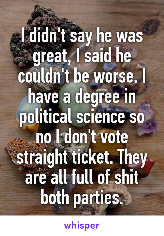 I didn't say he was great, I said he couldn't be worse. I have a degree in political science so no I don't vote straight ticket. They are all full of shit both parties.