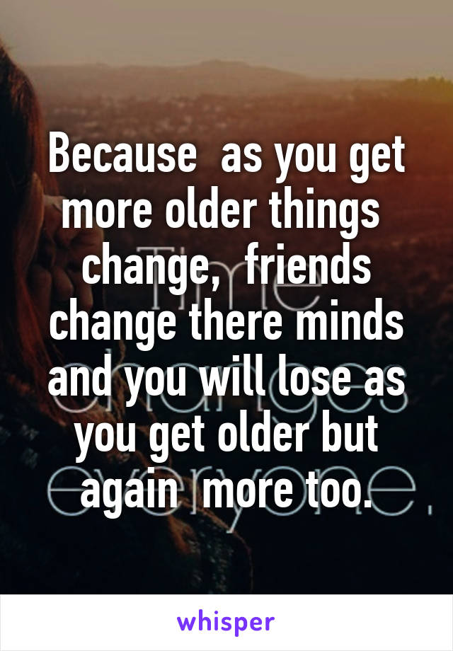 Because  as you get more older things  change,  friends change there minds and you will lose as you get older but again  more too.