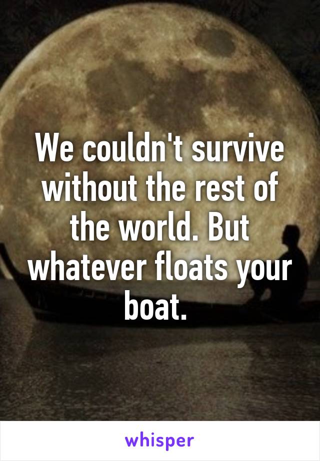 We couldn't survive without the rest of the world. But whatever floats your boat. 