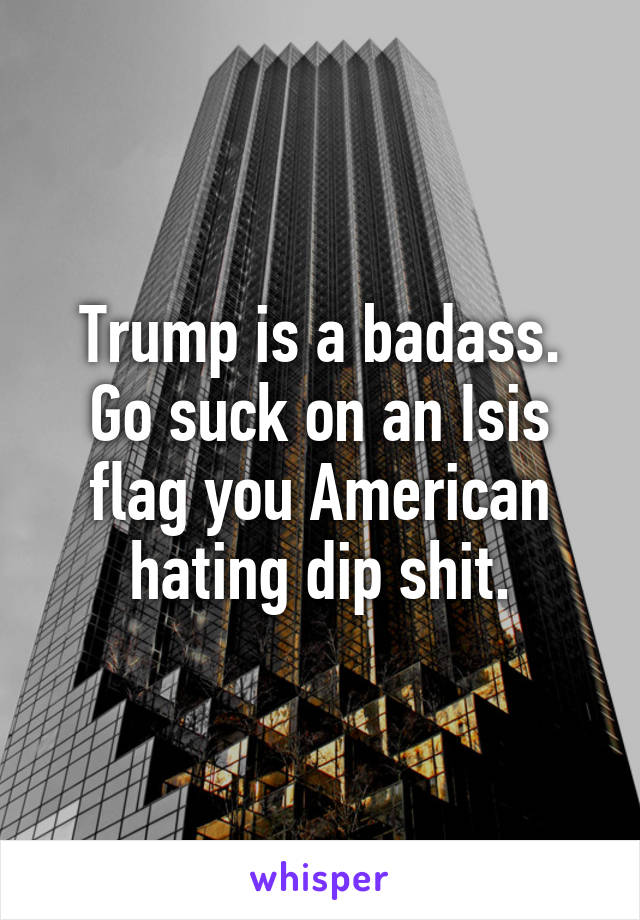 Trump is a badass. Go suck on an Isis flag you American hating dip shit.