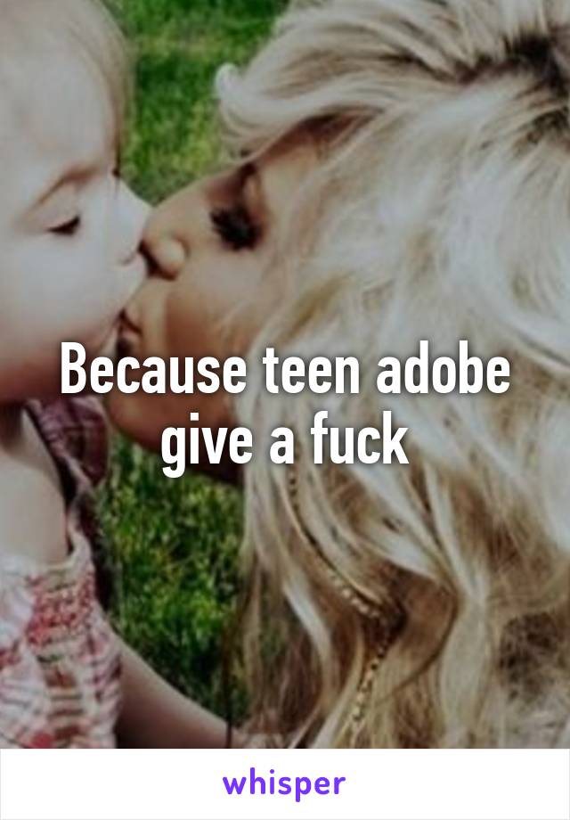 Because teen adobe give a fuck