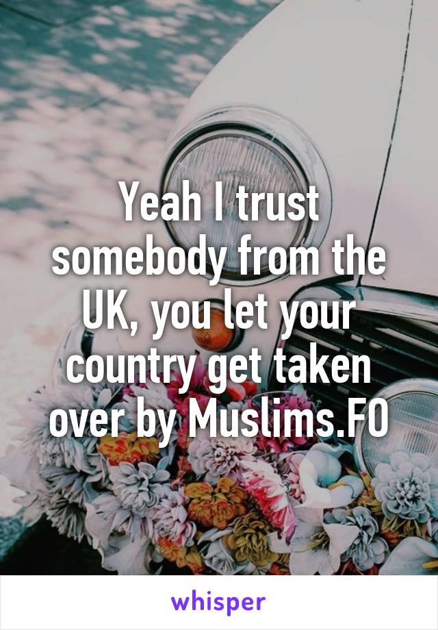 Yeah I trust somebody from the UK, you let your country get taken over by Muslims.FO