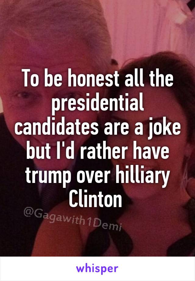 To be honest all the presidential candidates are a joke but I'd rather have trump over hilliary Clinton 