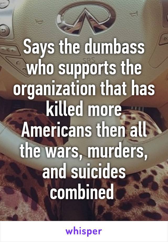 Says the dumbass who supports the organization that has killed more Americans then all the wars, murders, and suicides combined 