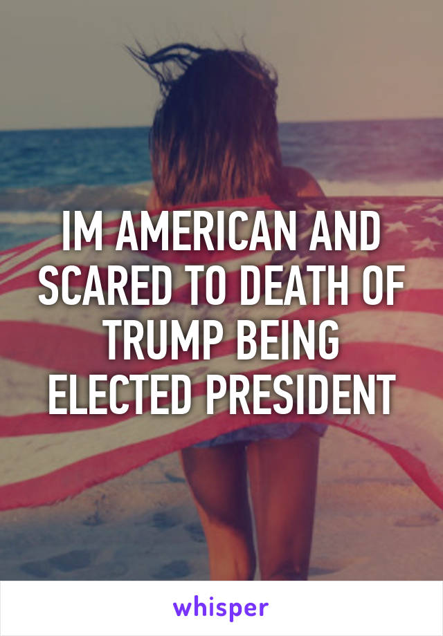 IM AMERICAN AND SCARED TO DEATH OF TRUMP BEING ELECTED PRESIDENT