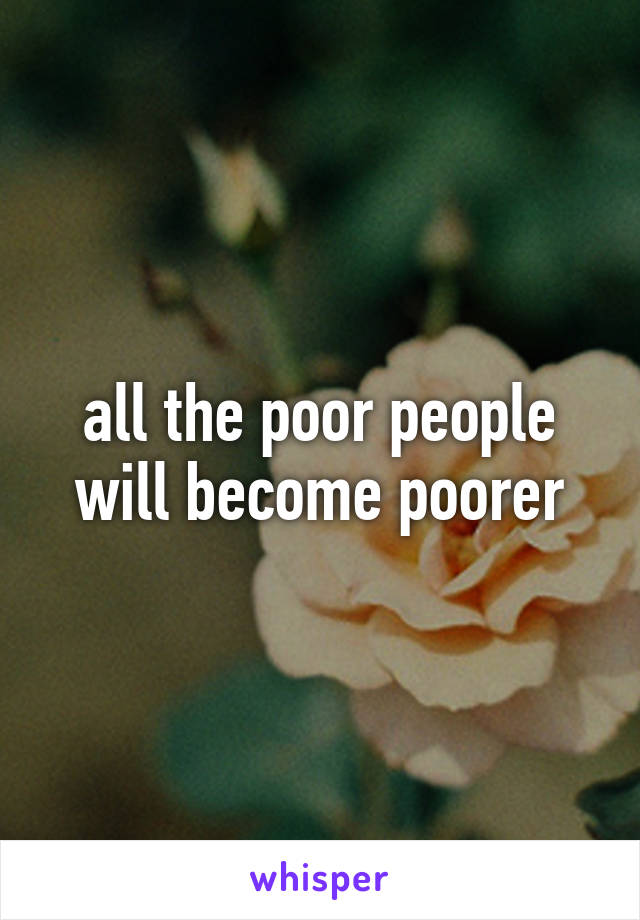 all the poor people will become poorer