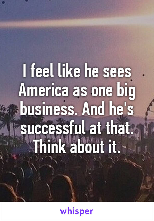 I feel like he sees America as one big business. And he's successful at that. Think about it.