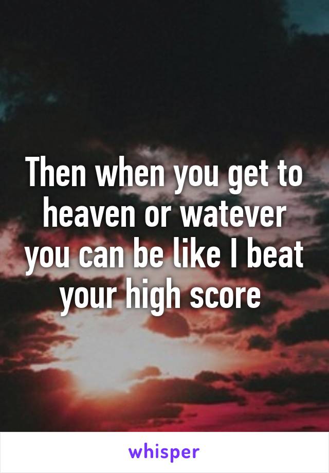 Then when you get to heaven or watever you can be like I beat your high score 