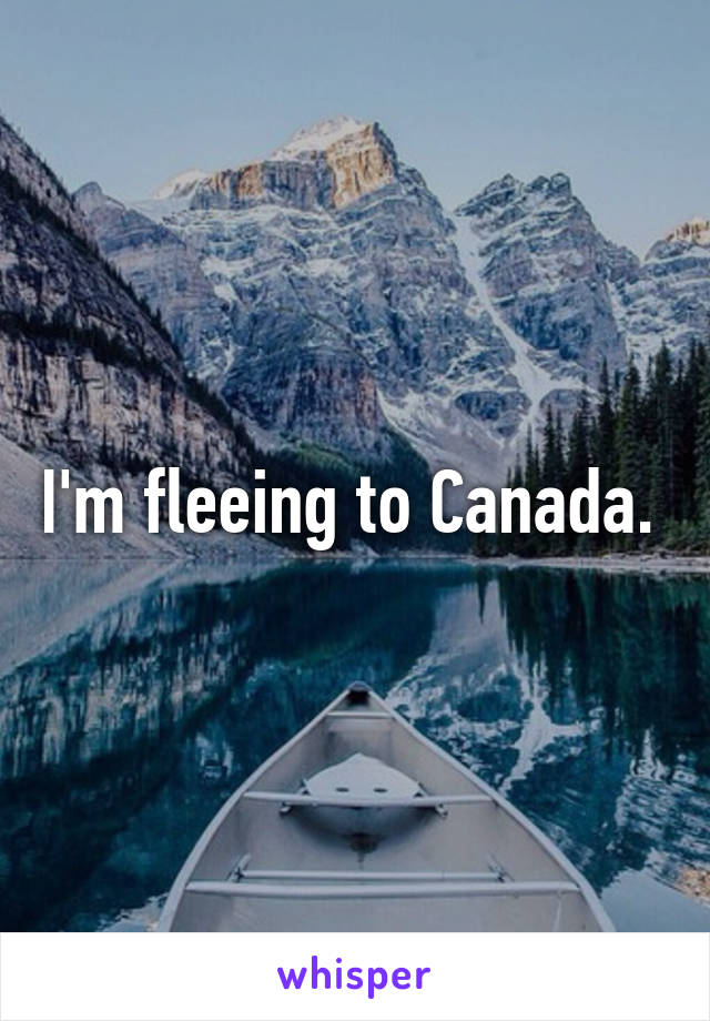 I'm fleeing to Canada. 