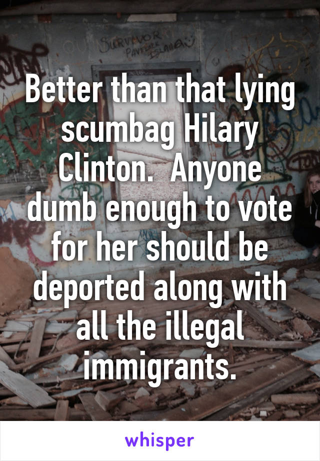 Better than that lying scumbag Hilary Clinton.  Anyone dumb enough to vote for her should be deported along with all the illegal immigrants.