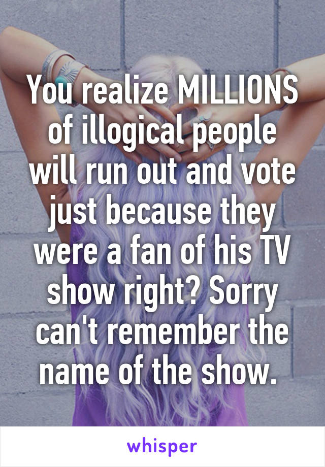 You realize MILLIONS of illogical people will run out and vote just because they were a fan of his TV show right? Sorry can't remember the name of the show. 