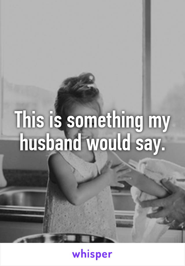 This is something my husband would say.