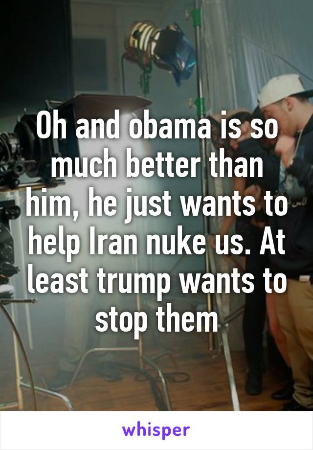 Oh and obama is so much better than him, he just wants to help Iran nuke us. At least trump wants to stop them