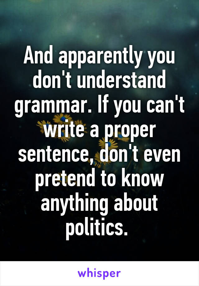 And apparently you don't understand grammar. If you can't write a proper sentence, don't even pretend to know anything about politics. 