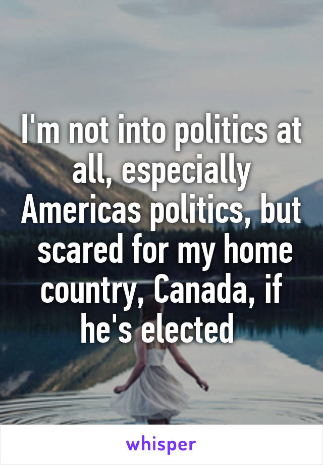 I'm not into politics at all, especially Americas politics, but  scared for my home country, Canada, if he's elected 