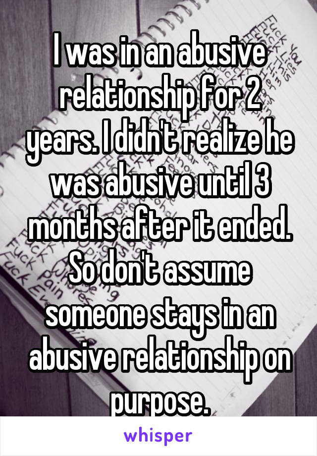 I was in an abusive relationship for 2 years. I didn't realize he was abusive until 3 months after it ended.
So don't assume someone stays in an abusive relationship on purpose.