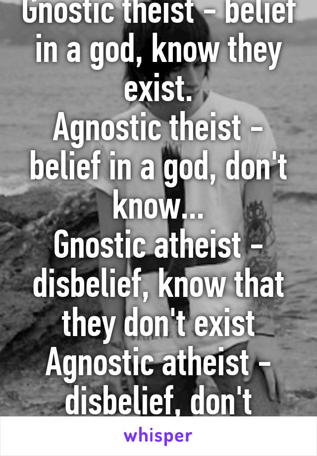 Gnostic theist - belief in a god, know they exist.
Agnostic theist - belief in a god, don't know...
Gnostic atheist - disbelief, know that they don't exist
Agnostic atheist - disbelief, don't know...