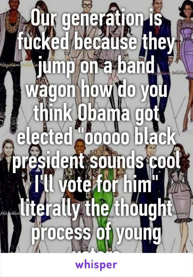 Our generation is fucked because they jump on a band wagon how do you think Obama got elected "ooooo black president sounds cool I'll vote for him" literally the thought process of young voters