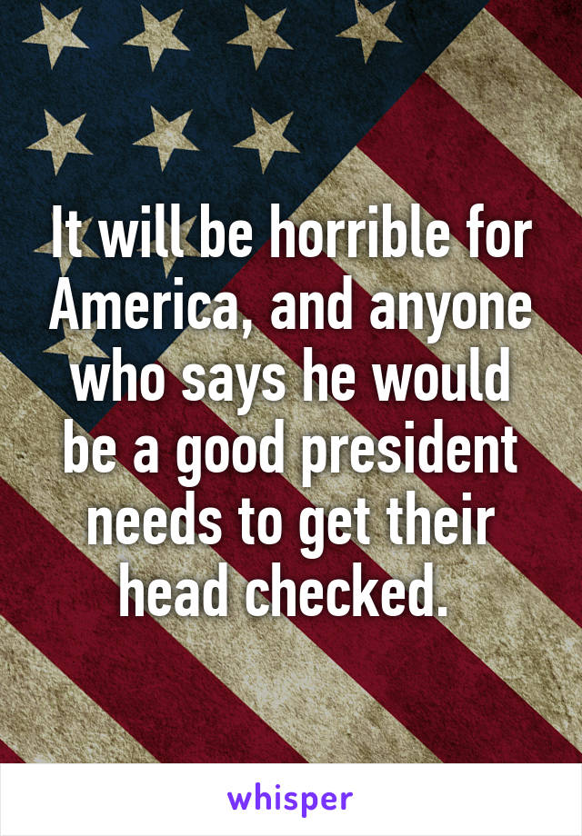 It will be horrible for America, and anyone who says he would be a good president needs to get their head checked. 