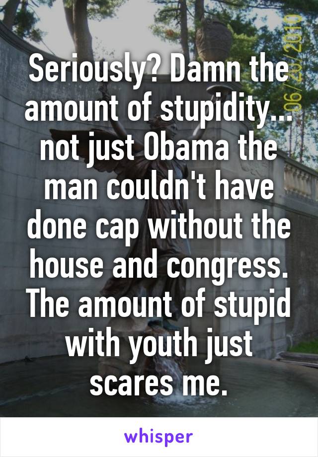 Seriously? Damn the amount of stupidity... not just Obama the man couldn't have done cap without the house and congress. The amount of stupid with youth just scares me.