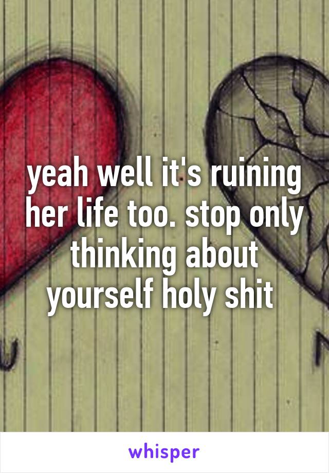 yeah well it's ruining her life too. stop only thinking about yourself holy shit 