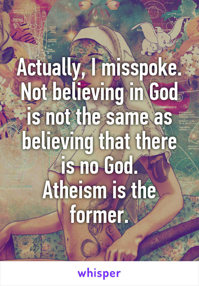 Actually, I misspoke.
Not believing in God is not the same as believing that there is no God.
Atheism is the former.