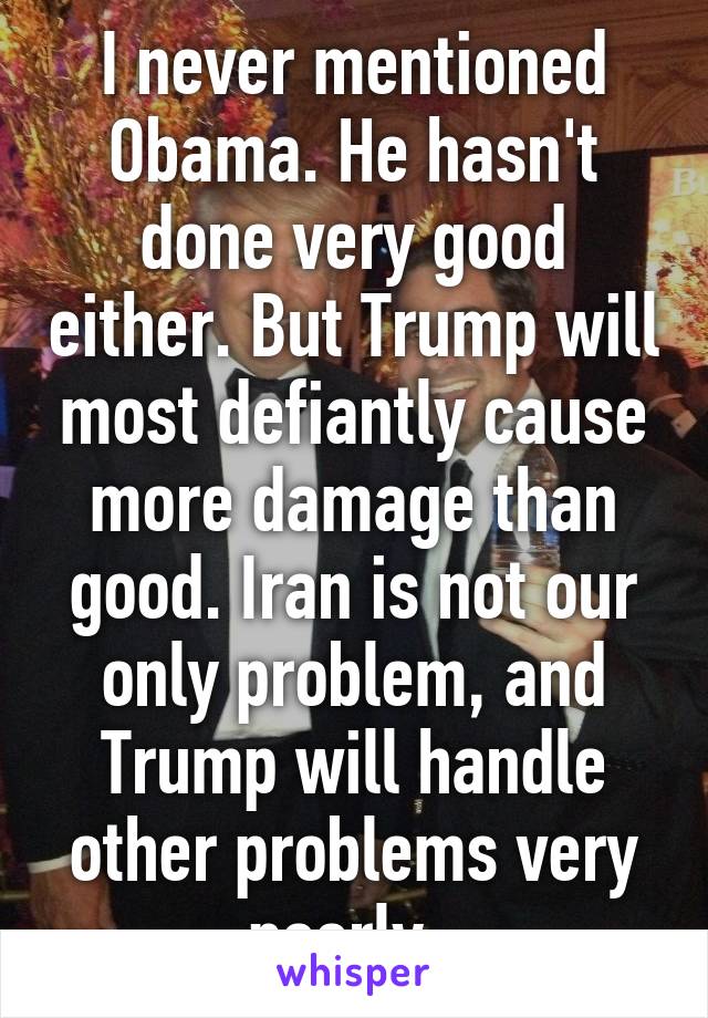 I never mentioned Obama. He hasn't done very good either. But Trump will most defiantly cause more damage than good. Iran is not our only problem, and Trump will handle other problems very poorly. 