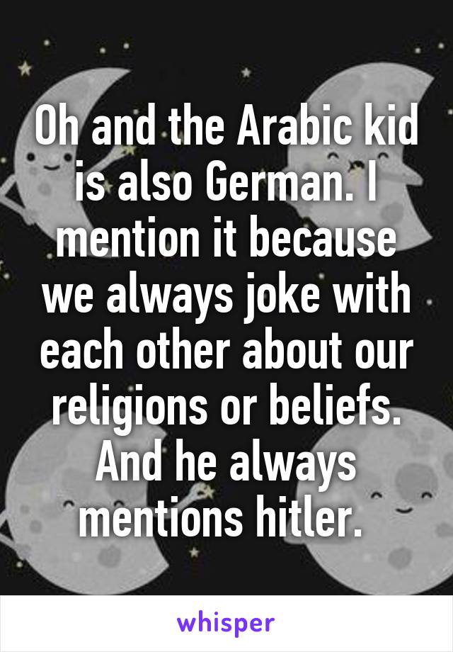 Oh and the Arabic kid is also German. I mention it because we always joke with each other about our religions or beliefs. And he always mentions hitler. 