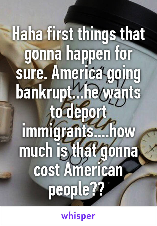 Haha first things that gonna happen for sure. America going bankrupt...he wants to deport immigrants....how much is that gonna cost American people?? 