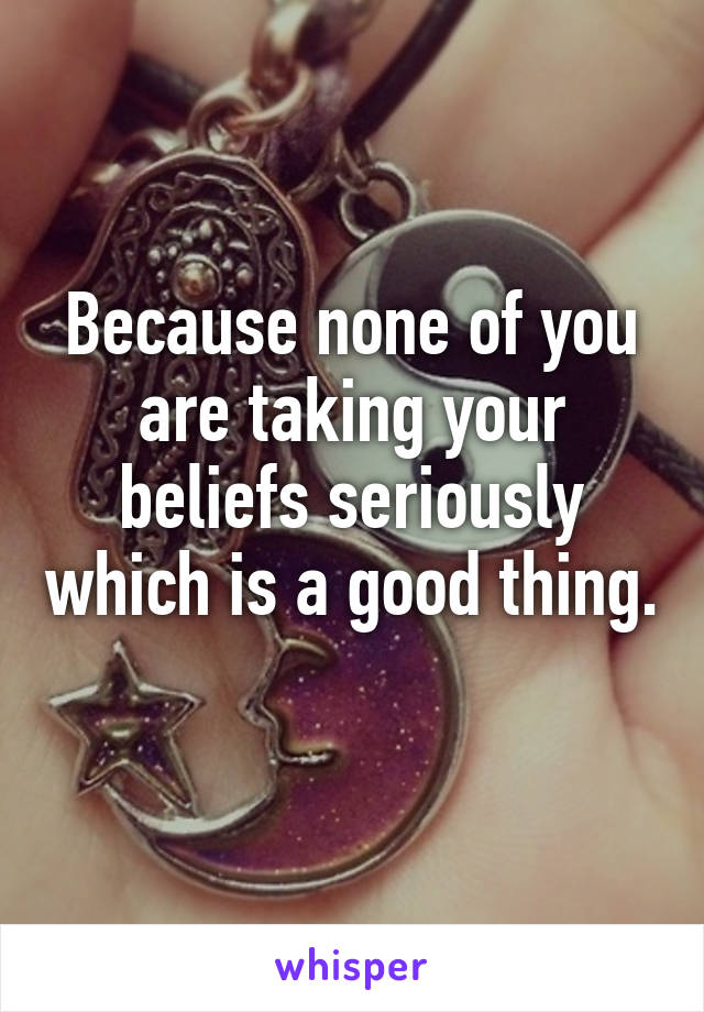 Because none of you are taking your beliefs seriously which is a good thing.  