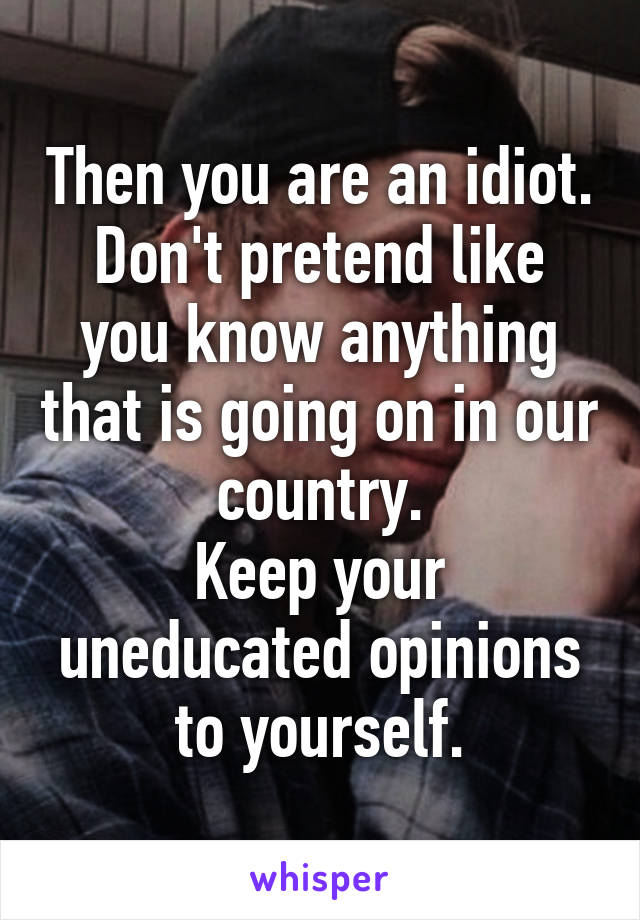 Then you are an idiot.
Don't pretend like you know anything that is going on in our country.
Keep your uneducated opinions to yourself.