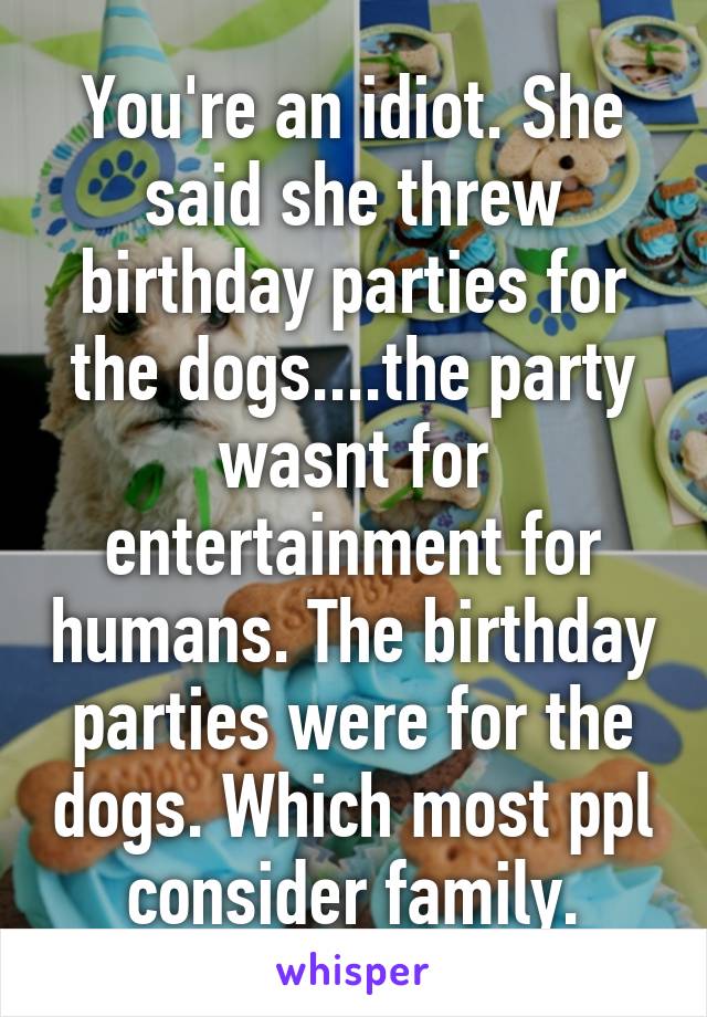 You're an idiot. She said she threw birthday parties for the dogs....the party wasnt for entertainment for humans. The birthday parties were for the dogs. Which most ppl consider family.