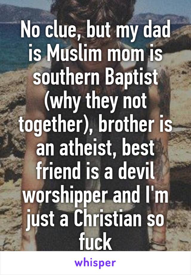 No clue, but my dad is Muslim mom is southern Baptist (why they not together), brother is an atheist, best friend is a devil worshipper and I'm just a Christian so fuck