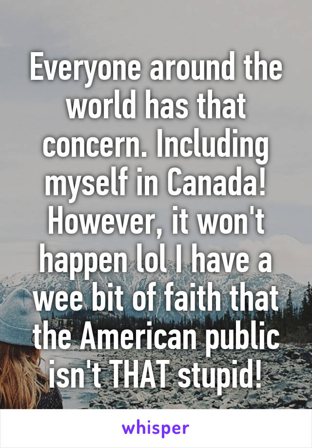 Everyone around the world has that concern. Including myself in Canada! However, it won't happen lol I have a wee bit of faith that the American public isn't THAT stupid!