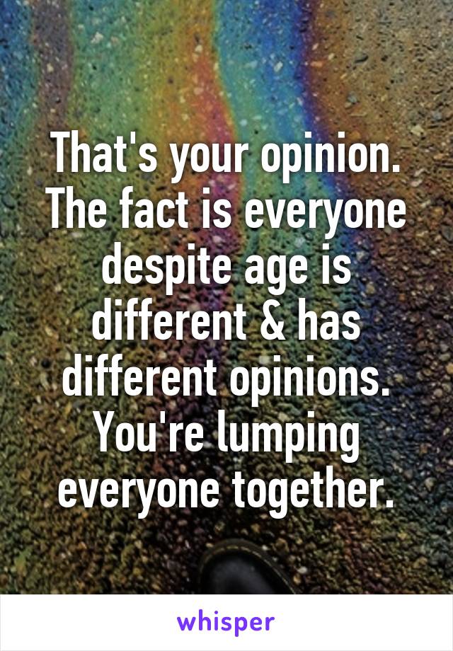 That's your opinion. The fact is everyone despite age is different & has different opinions. You're lumping everyone together.