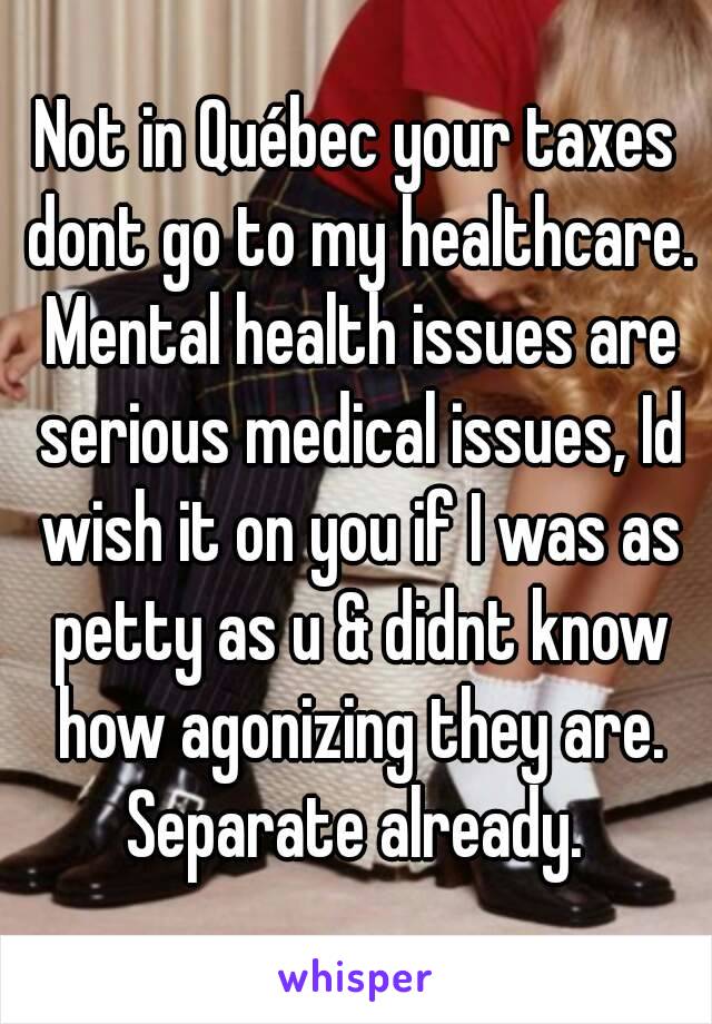 Not in Québec your taxes dont go to my healthcare. Mental health issues are serious medical issues, Id wish it on you if I was as petty as u & didnt know how agonizing they are. Separate already. 