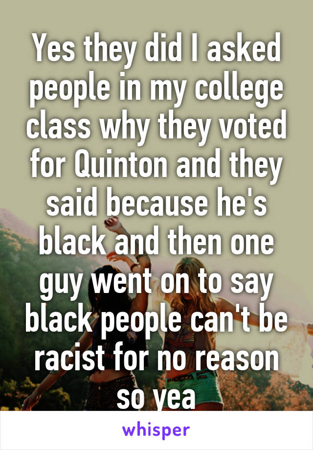 Yes they did I asked people in my college class why they voted for Quinton and they said because he's black and then one guy went on to say black people can't be racist for no reason so yea