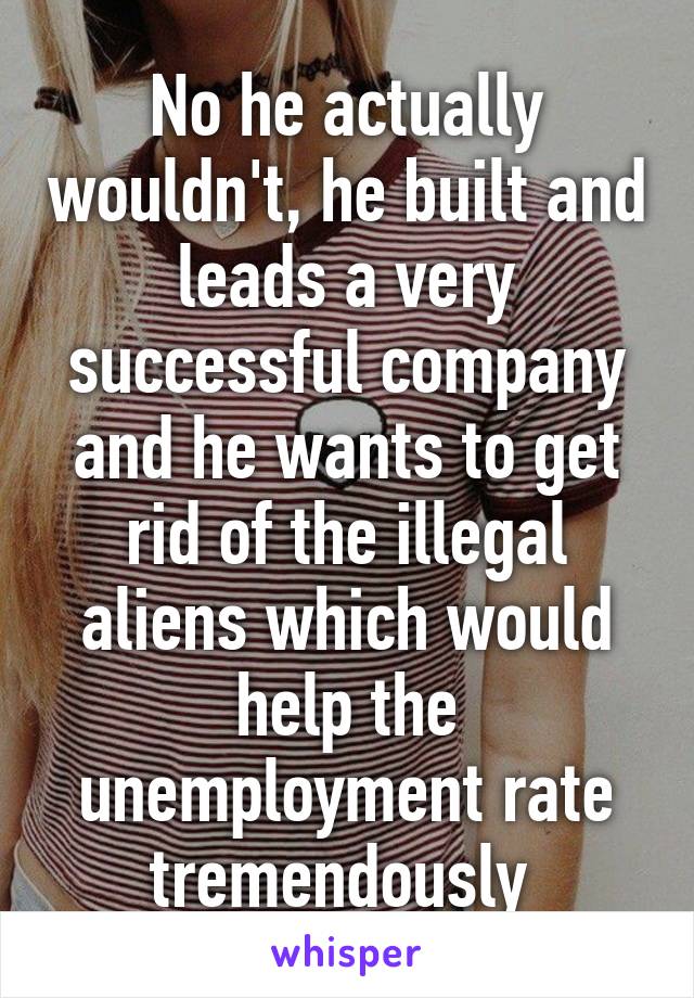 No he actually wouldn't, he built and leads a very successful company and he wants to get rid of the illegal aliens which would help the unemployment rate tremendously 