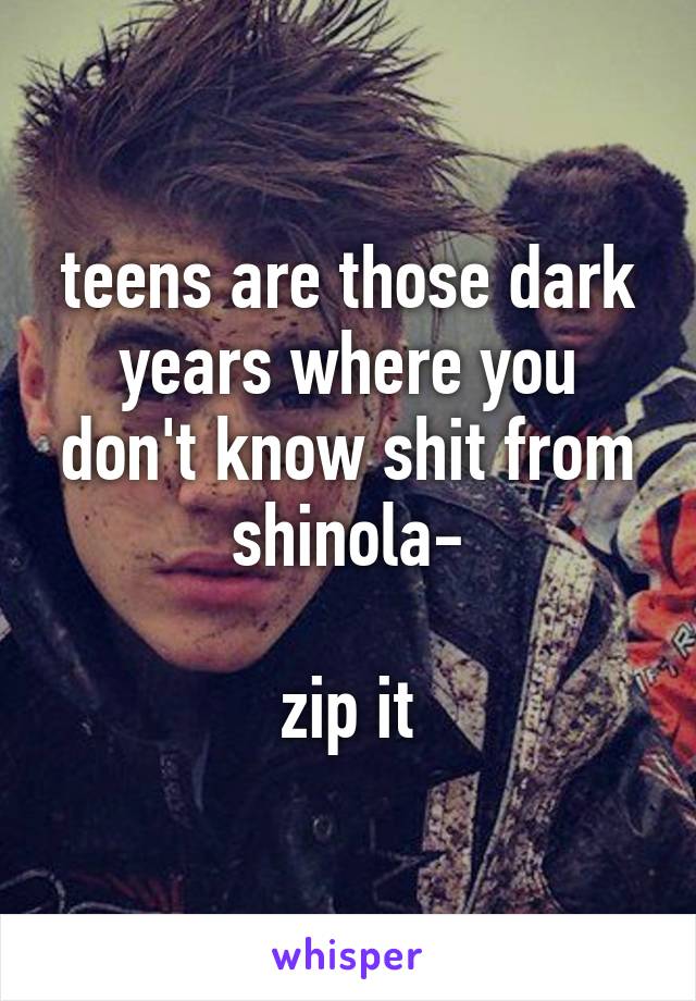 teens are those dark years where you don't know shit from shinola-

zip it