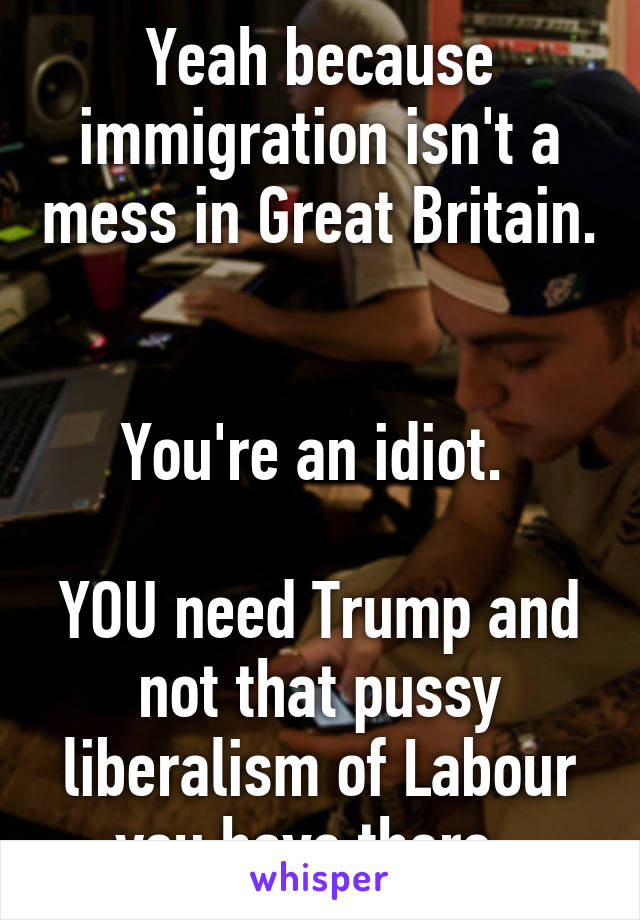 Yeah because immigration isn't a mess in Great Britain. 

You're an idiot. 

YOU need Trump and not that pussy liberalism of Labour you have there. 