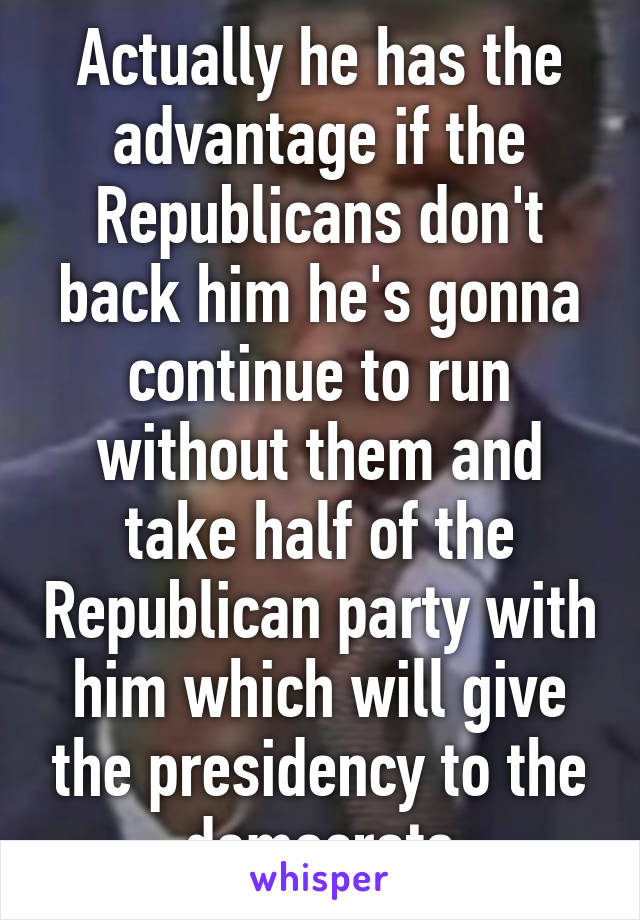 Actually he has the advantage if the Republicans don't back him he's gonna continue to run without them and take half of the Republican party with him which will give the presidency to the democrats