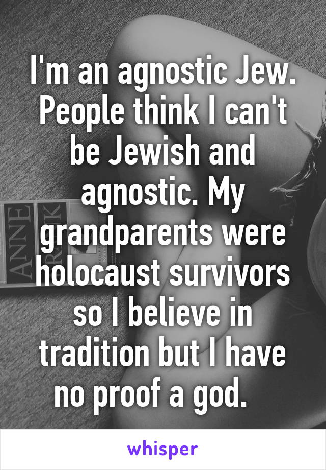 I'm an agnostic Jew. People think I can't be Jewish and agnostic. My grandparents were holocaust survivors so I believe in tradition but I have no proof a god.   